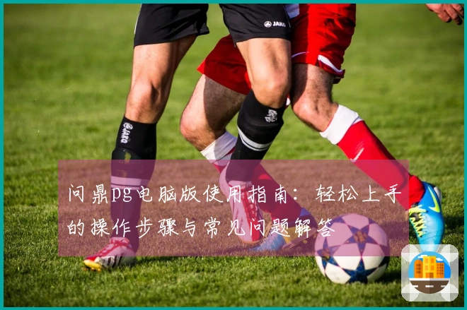 问鼎pg电脑版使用指南：轻松上手的操作步骤与常见问题解答